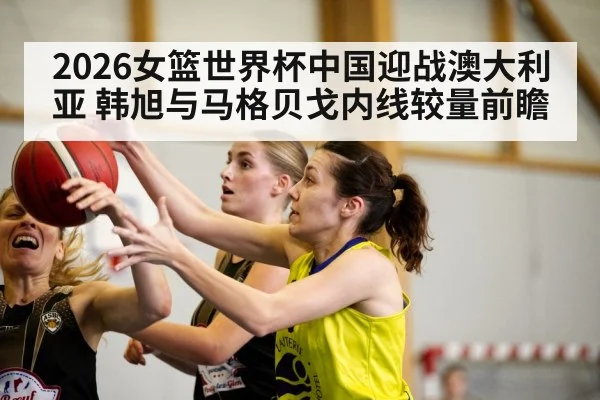 2026女篮世界杯中国迎战澳大利亚 韩旭与马格贝戈内线较量前瞻