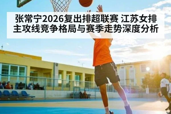 张常宁2026复出排超联赛 江苏女排主攻线竞争格局与赛季走势深度分析