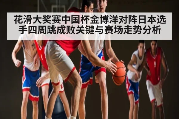 花滑大奖赛中国杯金博洋对阵日本选手四周跳成败关键与赛场走势分析