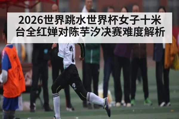 2026世界跳水世界杯女子十米台全红婵对陈芋汐决赛难度解析