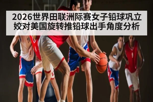 2026世界田联洲际赛女子铅球巩立姣对美国旋转推铅球出手角度分析